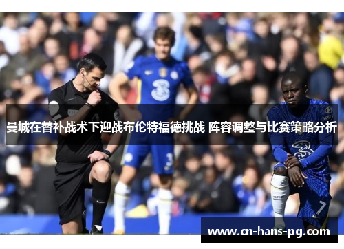 曼城在替补战术下迎战布伦特福德挑战 阵容调整与比赛策略分析 曼城在替补战术下迎战布伦特福德挑战 阵容调整与比赛策略分析
