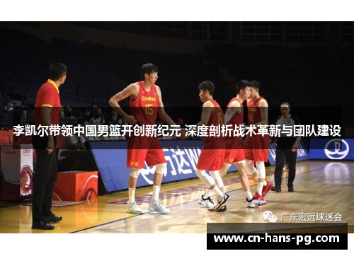 李凯尔带领中国男篮开创新纪元 深度剖析战术革新与团队建设